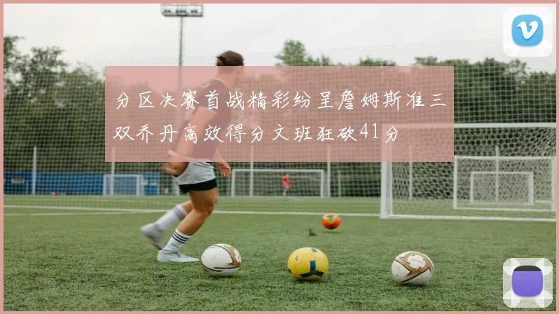 分区决赛首战精彩纷呈詹姆斯准三双乔丹高效得分文班狂砍41分
