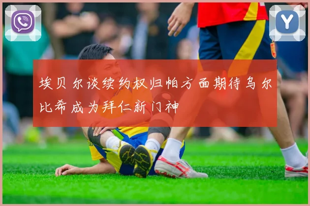 埃贝尔谈续约权归帕方面期待乌尔比希成为拜仁新门神