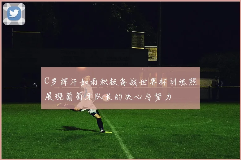 C罗挥汗如雨积极备战世界杯训练照展现葡萄牙队长的决心与努力