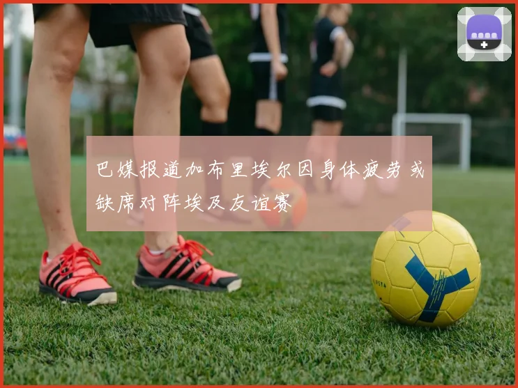 巴媒报道加布里埃尔因身体疲劳或缺席对阵埃及友谊赛