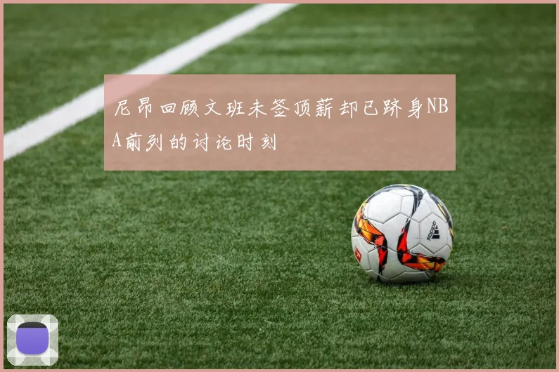 尼昂回顾文班未签顶薪却已跻身NBA前列的讨论时刻