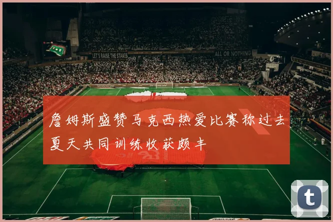 詹姆斯盛赞马克西热爱比赛称过去夏天共同训练收获颇丰