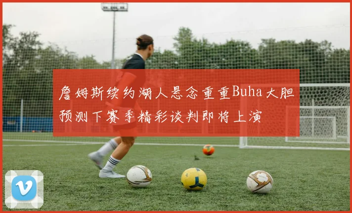 詹姆斯续约湖人悬念重重Buha大胆预测下赛季精彩谈判即将上演