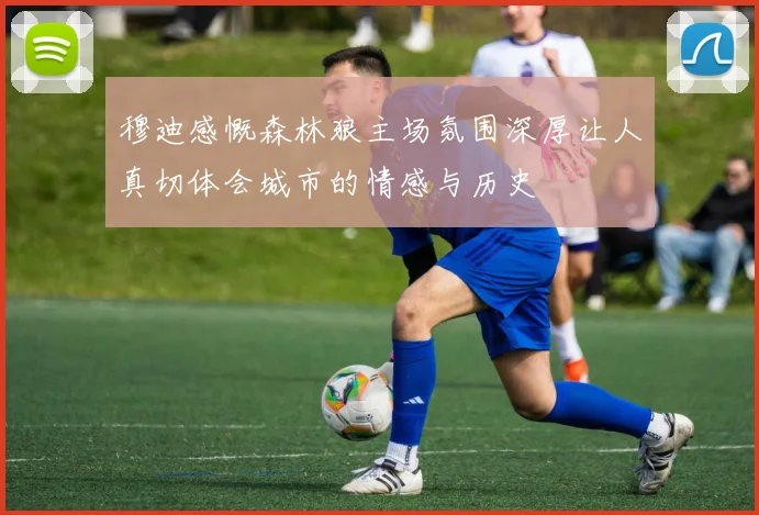 穆迪感慨森林狼主场氛围深厚让人真切体会城市的情感与历史
