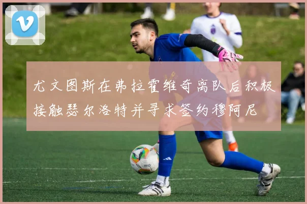 尤文图斯在弗拉霍维奇离队后积极接触瑟尔洛特并寻求签约穆阿尼