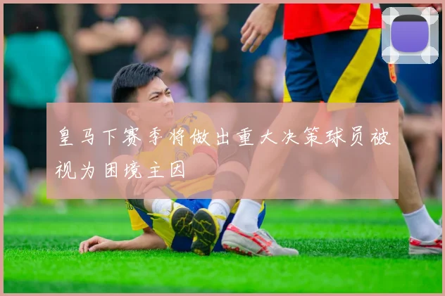 皇马下赛季将做出重大决策球员被视为困境主因