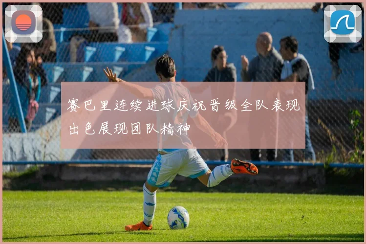 赛巴里连续进球庆祝晋级全队表现出色展现团队精神