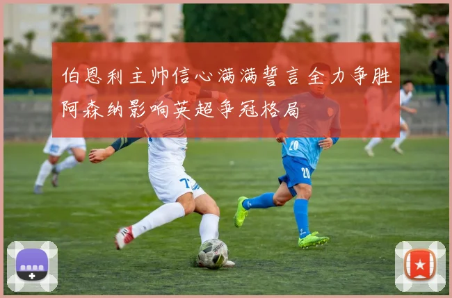 伯恩利主帅信心满满誓言全力争胜阿森纳影响英超争冠格局