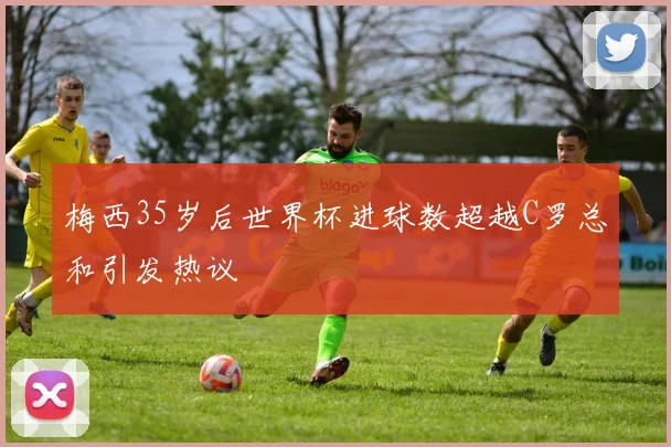 梅西35岁后世界杯进球数超越C罗总和引发热议