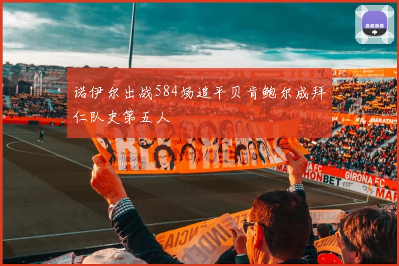 诺伊尔出战584场追平贝肯鲍尔成拜仁队史第五人