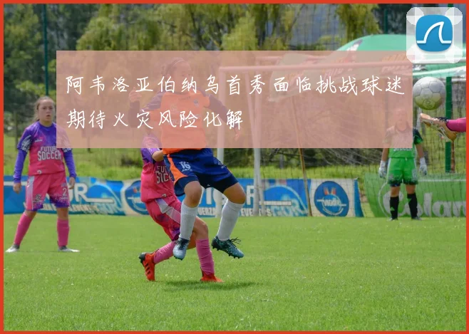 阿韦洛亚伯纳乌首秀面临挑战球迷期待火灾风险化解