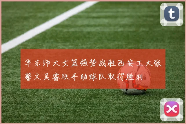 华东师大女篮强势战胜西安工大张馨文吴睿联手助球队取得胜利
