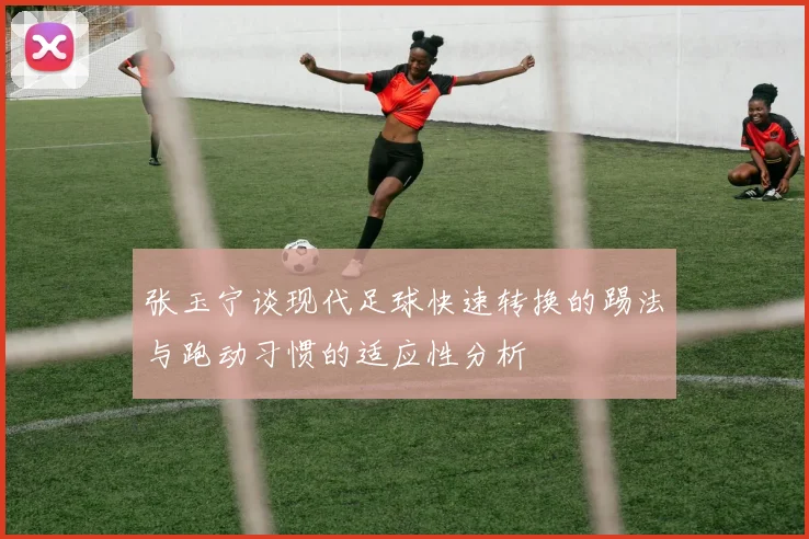 张玉宁谈现代足球快速转换的踢法与跑动习惯的适应性分析