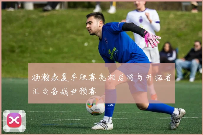 杨瀚森夏季联赛亮相后将与开拓者汇合备战世预赛