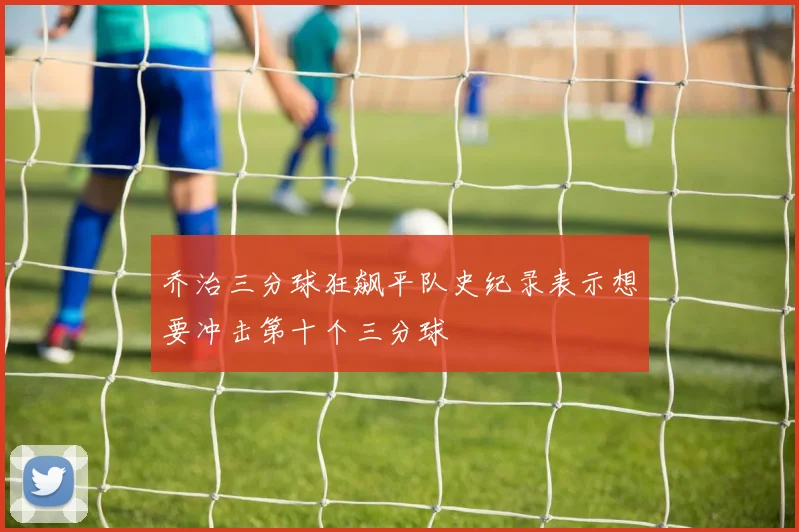 乔治三分球狂飙平队史纪录表示想要冲击第十个三分球