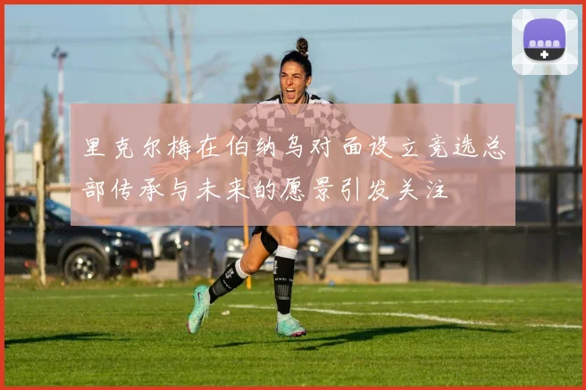 里克尔梅在伯纳乌对面设立竞选总部传承与未来的愿景引发关注