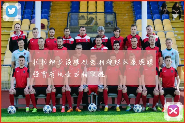 拉拉维亚谈艰难失利称球队表现顽强曾有机会逆转取胜